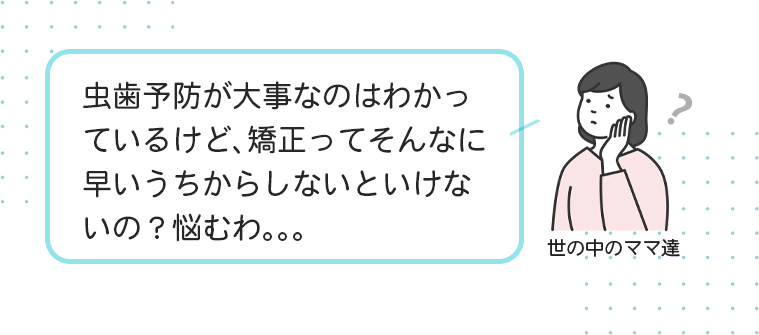 虫歯予防が大事なのはわかっているけど、矯正ってそんなに早いうちからしないといけないの？